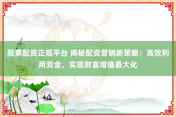 股票配资正规平台 揭秘配资营销新策略：高效利用资金，实现财富增值最大化