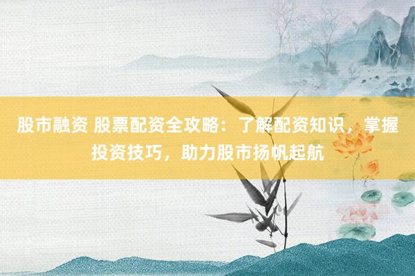 股市融资 股票配资全攻略：了解配资知识，掌握投资技巧，助力股市扬帆起航