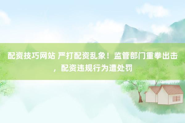 配资技巧网站 严打配资乱象！监管部门重拳出击，配资违规行为遭处罚