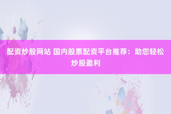 配资炒股网站 国内股票配资平台推荐：助您轻松炒股盈利