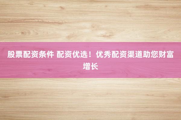 股票配资条件 配资优选！优秀配资渠道助您财富增长