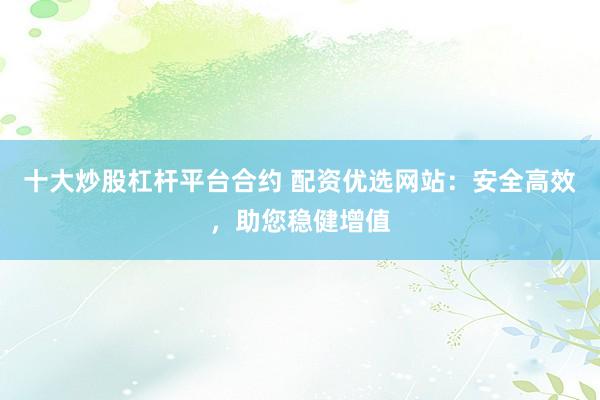 十大炒股杠杆平台合约 配资优选网站：安全高效，助您稳健增值