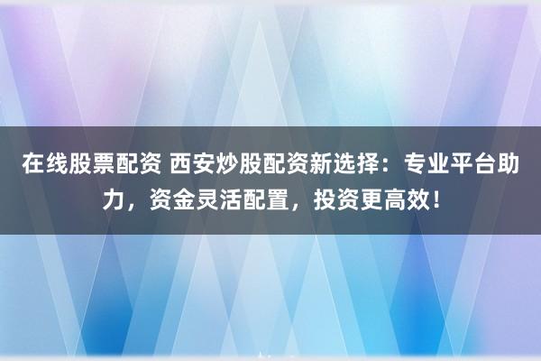 在线股票配资 西安炒股配资新选择：专业平台助力，资金灵活配置，投资更高效！