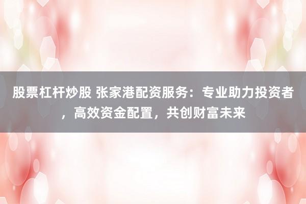 股票杠杆炒股 张家港配资服务：专业助力投资者，高效资金配置，共创财富未来