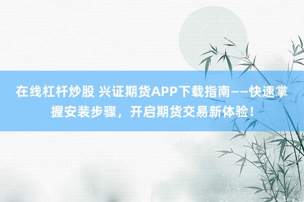 在线杠杆炒股 兴证期货APP下载指南——快速掌握安装步骤，开启期货交易新体验！