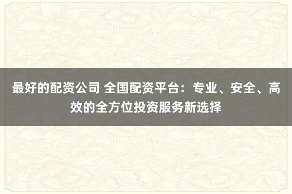 最好的配资公司 全国配资平台：专业、安全、高效的全方位投资服务新选择