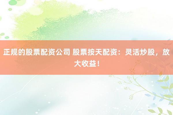 正规的股票配资公司 股票按天配资：灵活炒股，放大收益！