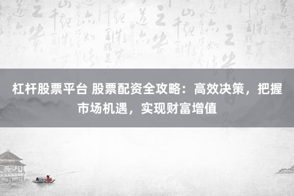 杠杆股票平台 股票配资全攻略：高效决策，把握市场机遇，实现财富增值