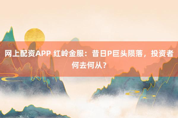 网上配资APP 红岭金服：昔日P巨头陨落，投资者何去何从？