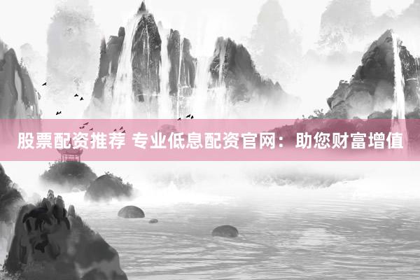股票配资推荐 专业低息配资官网：助您财富增值