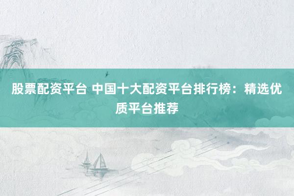 股票配资平台 中国十大配资平台排行榜：精选优质平台推荐
