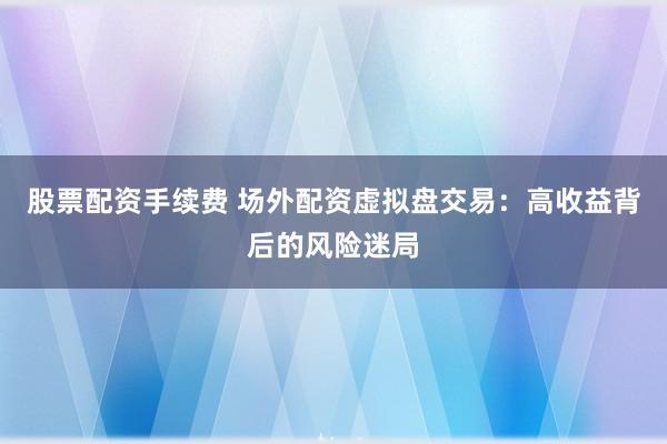 股票配资手续费 场外配资虚拟盘交易：高收益背后的风险迷局