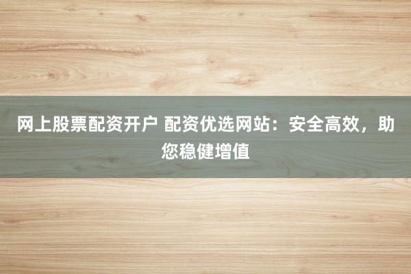 网上股票配资开户 配资优选网站：安全高效，助您稳健增值