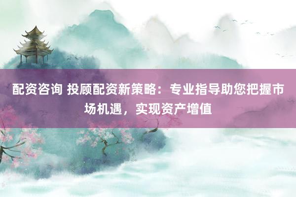 配资咨询 投顾配资新策略：专业指导助您把握市场机遇，实现资产增值