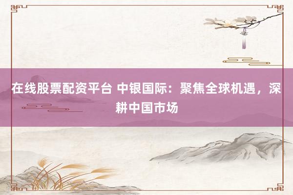 在线股票配资平台 中银国际：聚焦全球机遇，深耕中国市场