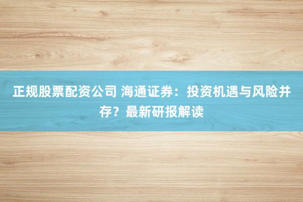 正规股票配资公司 海通证券：投资机遇与风险并存？最新研报解读