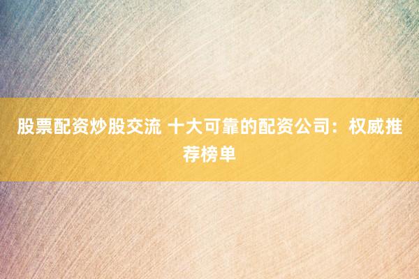 股票配资炒股交流 十大可靠的配资公司：权威推荐榜单
