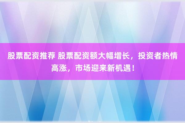 股票配资推荐 股票配资额大幅增长，投资者热情高涨，市场迎来新机遇！