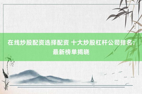 在线炒股配资选择配资 十大炒股杠杆公司排名：最新榜单揭晓