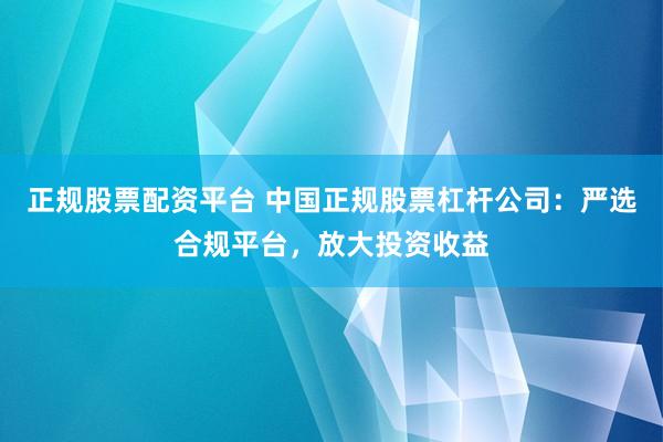 正规股票配资平台 中国正规股票杠杆公司：严选合规平台，放大投资收益