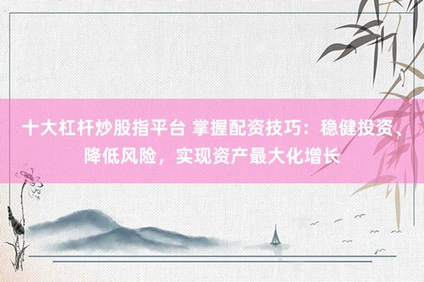 十大杠杆炒股指平台 掌握配资技巧：稳健投资、降低风险，实现资产最大化增长