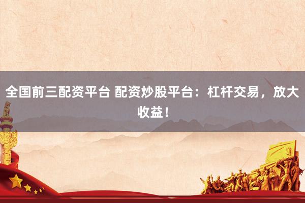 全国前三配资平台 配资炒股平台：杠杆交易，放大收益！