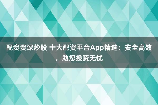 配资资深炒股 十大配资平台App精选：安全高效，助您投资无忧