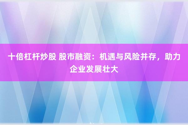 十倍杠杆炒股 股市融资：机遇与风险并存，助力企业发展壮大