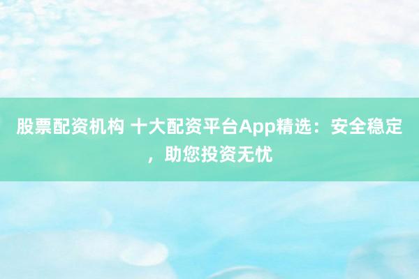 股票配资机构 十大配资平台App精选：安全稳定，助您投资无忧