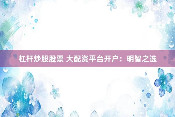 杠杆炒股股票 大配资平台开户：明智之选