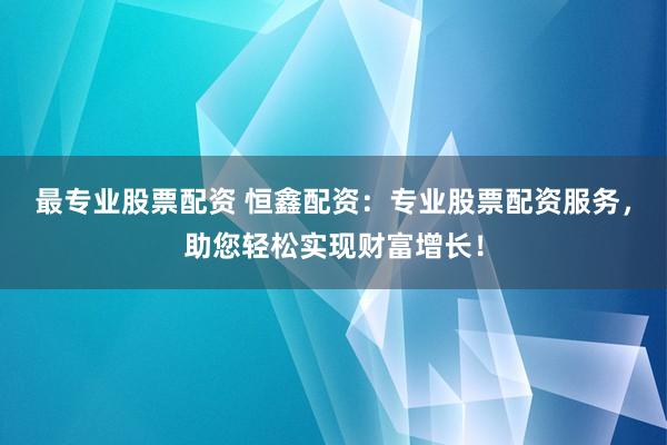 最专业股票配资 恒鑫配资：专业股票配资服务，助您轻松实现财富增长！