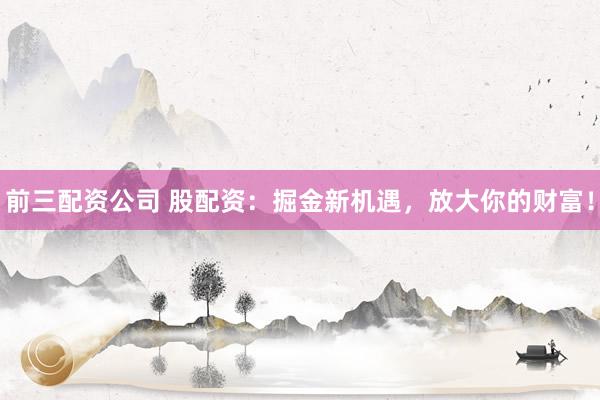 前三配资公司 股配资：掘金新机遇，放大你的财富！