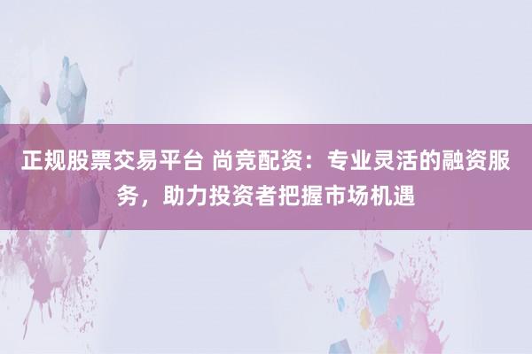 正规股票交易平台 尚竞配资：专业灵活的融资服务，助力投资者把握市场机遇