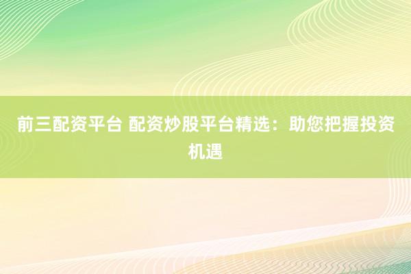 前三配资平台 配资炒股平台精选：助您把握投资机遇
