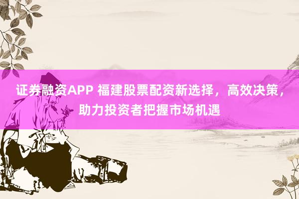 证券融资APP 福建股票配资新选择，高效决策，助力投资者把握市场机遇