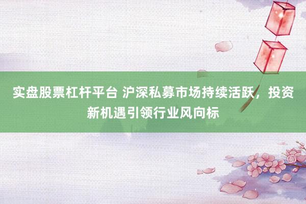 实盘股票杠杆平台 沪深私募市场持续活跃，投资新机遇引领行业风向标