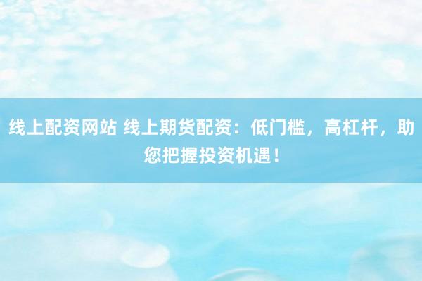 线上配资网站 线上期货配资：低门槛，高杠杆，助您把握投资机遇！