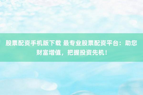 股票配资手机版下载 最专业股票配资平台：助您财富增值，把握投资先机！