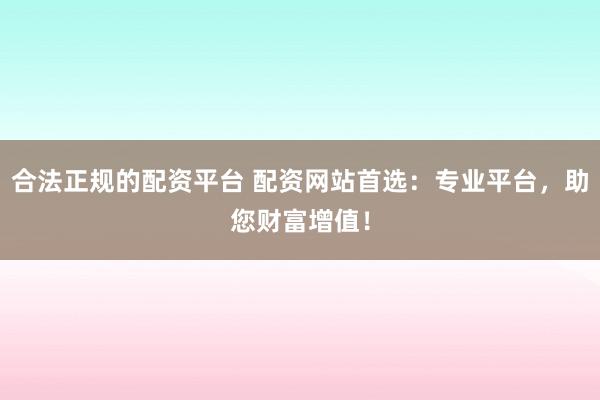 合法正规的配资平台 配资网站首选：专业平台，助您财富增值！