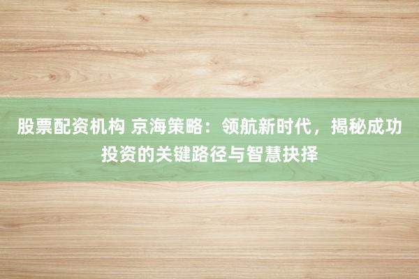股票配资机构 京海策略：领航新时代，揭秘成功投资的关键路径与智慧抉择