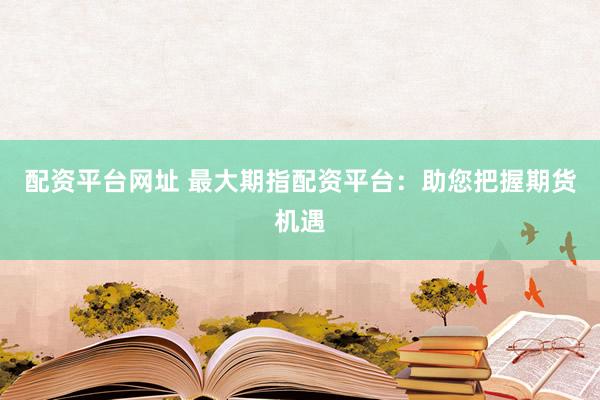 配资平台网址 最大期指配资平台：助您把握期货机遇