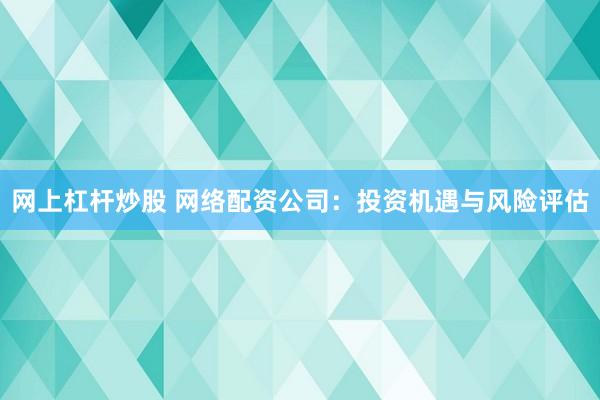 网上杠杆炒股 网络配资公司：投资机遇与风险评估