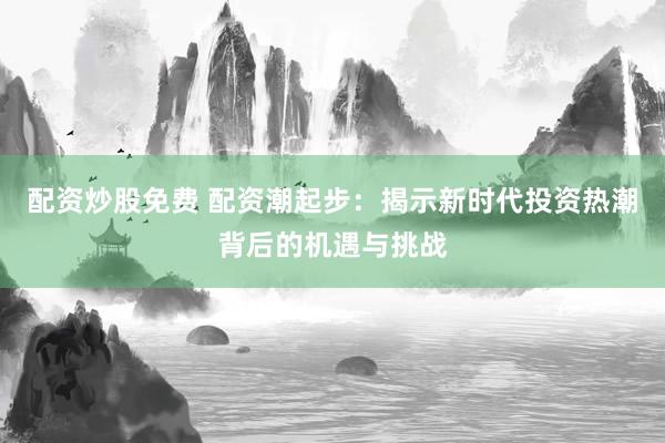 配资炒股免费 配资潮起步：揭示新时代投资热潮背后的机遇与挑战